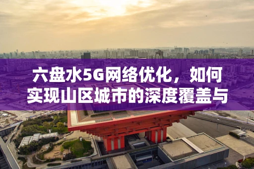 六盘水5G网络优化，如何实现山区城市的深度覆盖与高效体验？