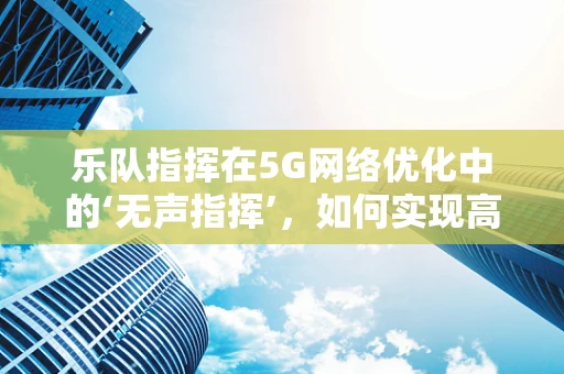 乐队指挥在5G网络优化中的‘无声指挥’，如何实现高效协同？