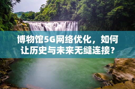 博物馆5G网络优化，如何让历史与未来无缝连接？