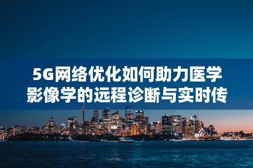 5G网络优化如何助力医学影像学的远程诊断与实时传输？