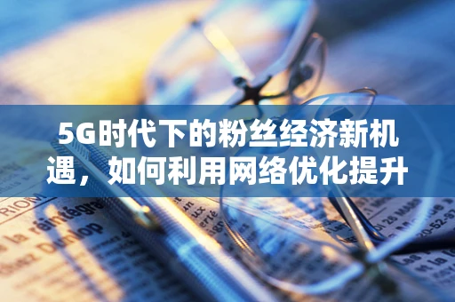 5G时代下的粉丝经济新机遇，如何利用网络优化提升线上粉丝见面会体验？