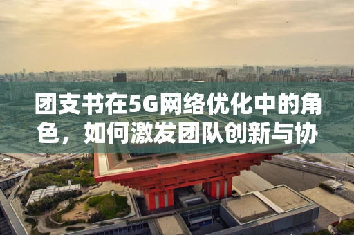 团支书在5G网络优化中的角色，如何激发团队创新与协作的‘加速器’？