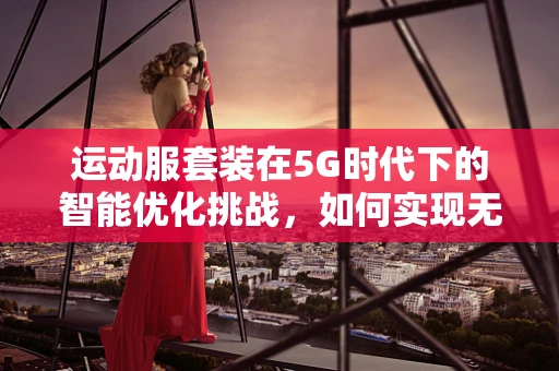 运动服套装在5G时代下的智能优化挑战，如何实现无缝连接与个性化体验？