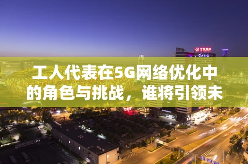 工人代表在5G网络优化中的角色与挑战，谁将引领未来？