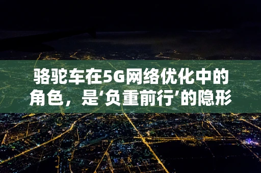 骆驼车在5G网络优化中的角色，是‘负重前行’的隐形英雄吗？