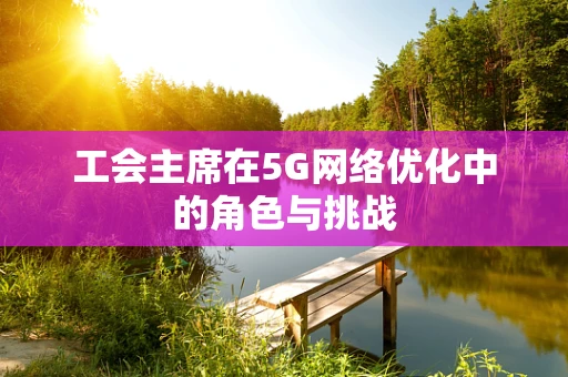 工会主席在5G网络优化中的角色与挑战