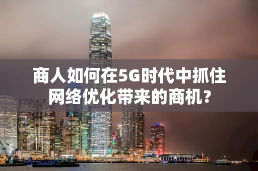 商人如何在5G时代中抓住网络优化带来的商机？