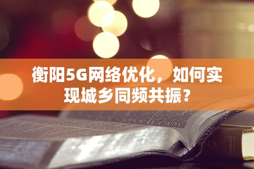 衡阳5G网络优化，如何实现城乡同频共振？