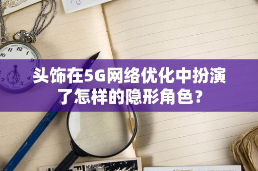 头饰在5G网络优化中扮演了怎样的隐形角色？