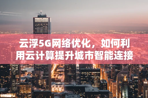 云浮5G网络优化，如何利用云计算提升城市智能连接？