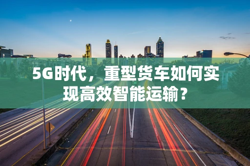 5G时代，重型货车如何实现高效智能运输？