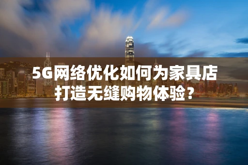 5G网络优化如何为家具店打造无缝购物体验？