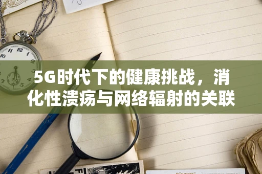 5G时代下的健康挑战，消化性溃疡与网络辐射的关联之谜