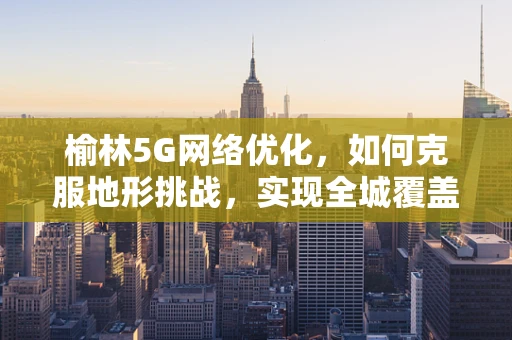 榆林5G网络优化，如何克服地形挑战，实现全城覆盖？