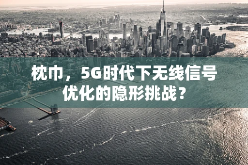 枕巾，5G时代下无线信号优化的隐形挑战？