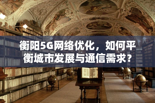 衡阳5G网络优化，如何平衡城市发展与通信需求？