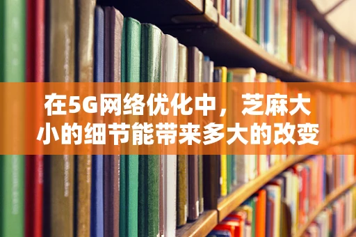 在5G网络优化中，芝麻大小的细节能带来多大的改变？