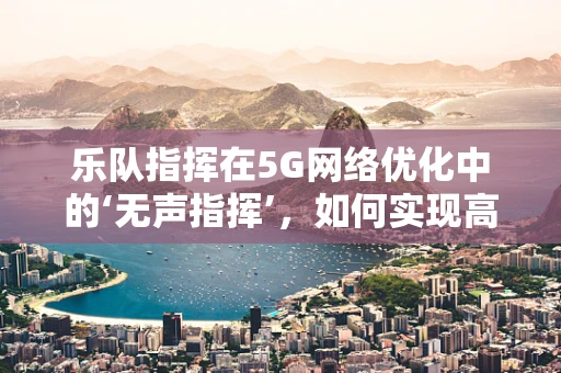 乐队指挥在5G网络优化中的‘无声指挥’，如何实现高效协同？