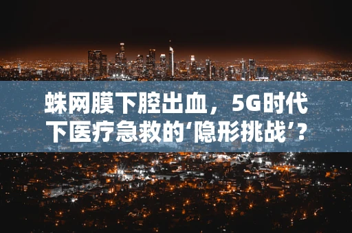 蛛网膜下腔出血，5G时代下医疗急救的‘隐形挑战’？