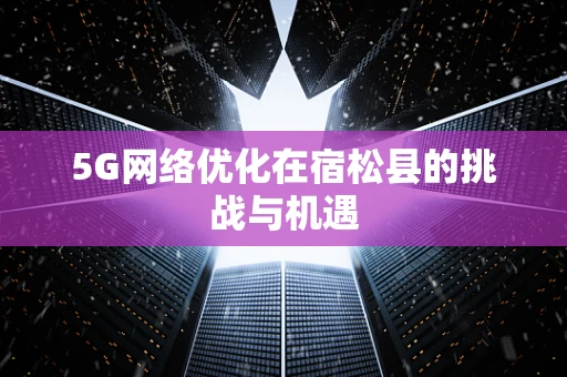 5G网络优化在宿松县的挑战与机遇