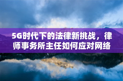 5G时代下的法律新挑战，律师事务所主任如何应对网络优化中的法律风险？