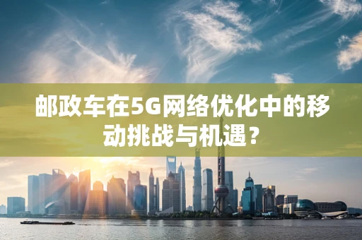 邮政车在5G网络优化中的移动挑战与机遇？