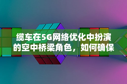 缆车在5G网络优化中扮演的空中桥梁角色，如何确保信号畅通无阻？