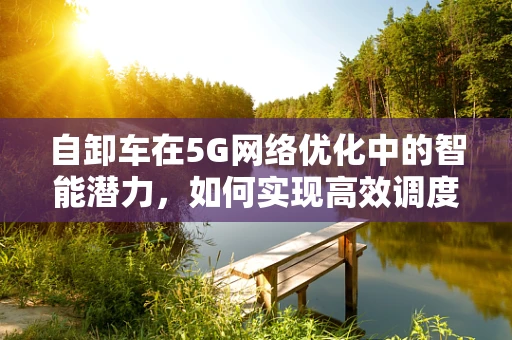 自卸车在5G网络优化中的智能潜力，如何实现高效调度与远程控制？