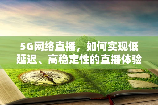 5G网络直播，如何实现低延迟、高稳定性的直播体验？