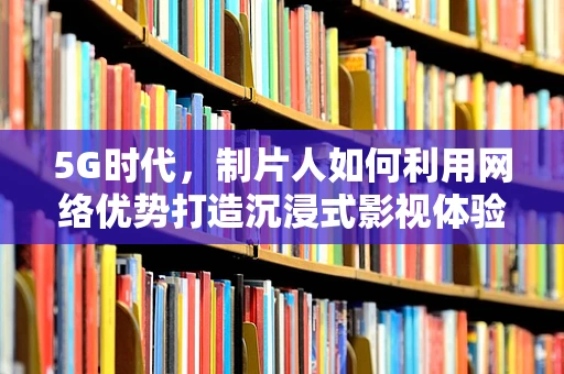 5G时代，制片人如何利用网络优势打造沉浸式影视体验？