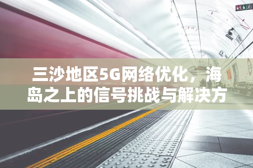 三沙地区5G网络优化，海岛之上的信号挑战与解决方案？