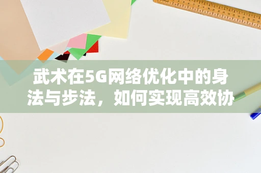 武术在5G网络优化中的身法与步法，如何实现高效协同？