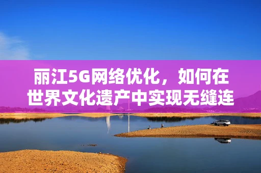 丽江5G网络优化，如何在世界文化遗产中实现无缝连接？