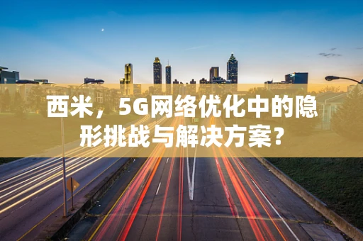 西米，5G网络优化中的隐形挑战与解决方案？