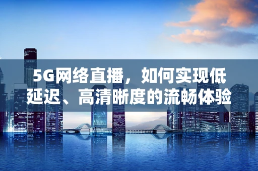 5G网络直播，如何实现低延迟、高清晰度的流畅体验？