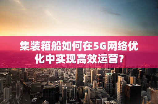 集装箱船如何在5G网络优化中实现高效运营？