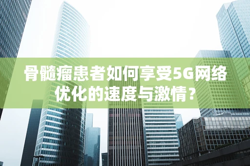 骨髓瘤患者如何享受5G网络优化的速度与激情？