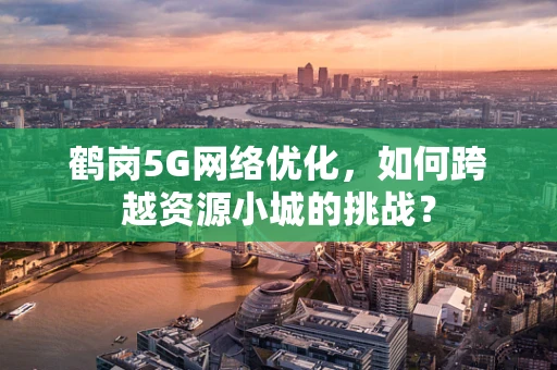 鹤岗5G网络优化，如何跨越资源小城的挑战？