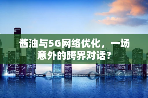 酱油与5G网络优化，一场意外的跨界对话？