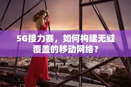 5G接力赛，如何构建无缝覆盖的移动网络？