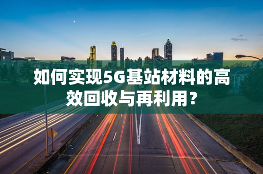 如何实现5G基站材料的高效回收与再利用？