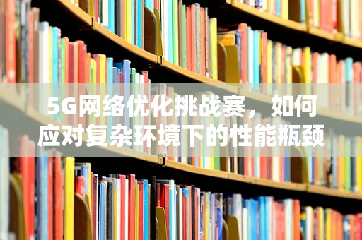 5G网络优化挑战赛，如何应对复杂环境下的性能瓶颈？