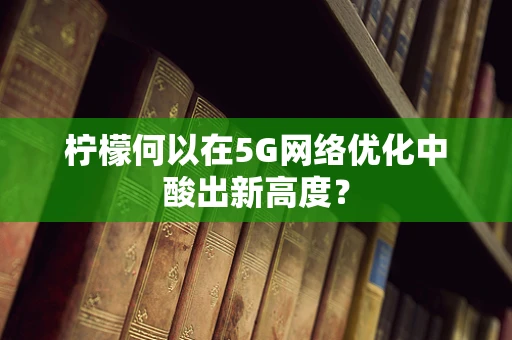 柠檬何以在5G网络优化中酸出新高度？