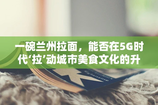 一碗兰州拉面，能否在5G时代‘拉’动城市美食文化的升级？