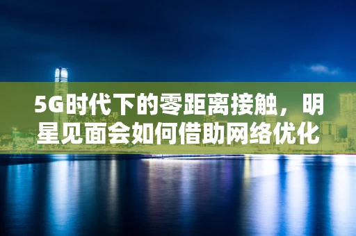 5G时代下的零距离接触，明星见面会如何借助网络优化实现极致体验？