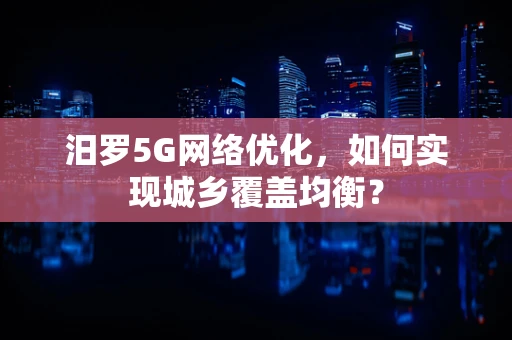 汨罗5G网络优化，如何实现城乡覆盖均衡？