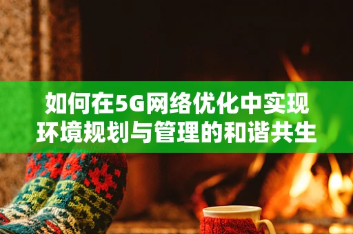 如何在5G网络优化中实现环境规划与管理的和谐共生？