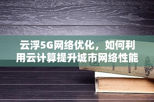 云浮5G网络优化，如何利用云计算提升城市网络性能？