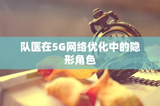 队医在5G网络优化中的隐形角色