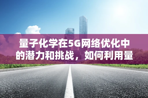 量子化学在5G网络优化中的潜力和挑战，如何利用量子计算优化信号传输？